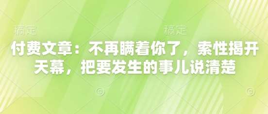 付费文章：不再瞒着你了，索性揭开天幕，把要发生的事儿说清楚-低成本创业项目大全｜短视频带货+AI副业变现｜知行创业网