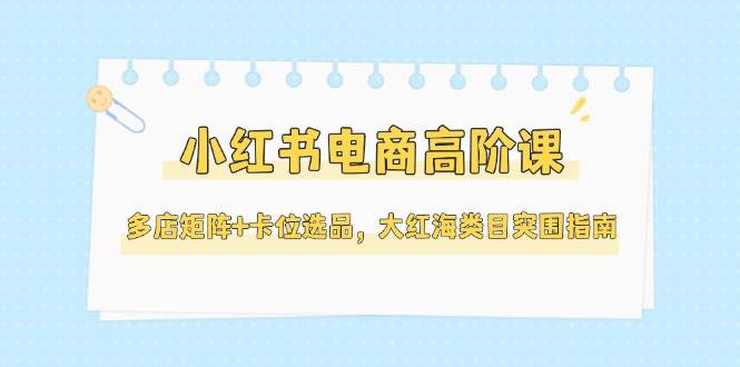 小红书电商高阶课，多店矩阵+卡位选品，大红海类目突围指南（更新5月）-低成本创业项目大全｜短视频带货+AI副业变现｜知行创业网