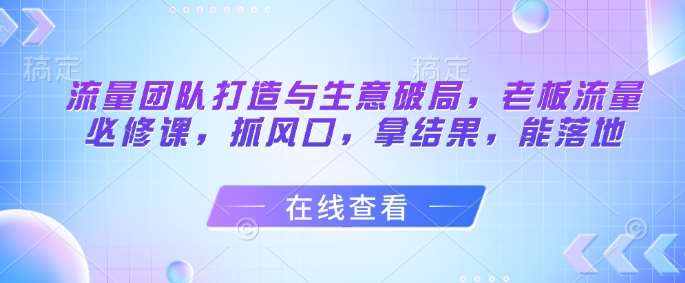 流量团队打造与生意破局，老板流量必修课，抓风口，拿结果，能落地-低成本创业项目大全｜短视频带货+AI副业变现｜知行创业网