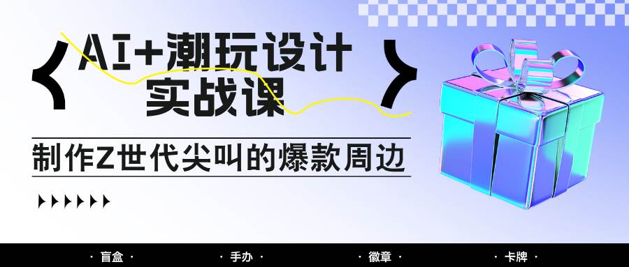 AI+潮玩设计实战课：手把手教你制作Z世代尖叫的爆款周边，自媒体人必学印钞术！-低成本创业项目大全｜短视频带货+AI副业变现｜知行创业网