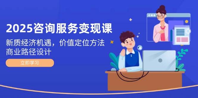 2025咨询服务变现课：新质经济机遇，价值定位方法，商业路径设计-低成本创业项目大全｜短视频带货+AI副业变现｜知行创业网