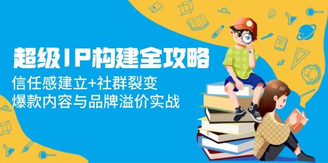 （14747期）超级IP构建全攻略：信任感建立+社群裂变，爆款内容与品牌溢价实战-低成本创业项目大全｜短视频带货+AI副业变现｜知行创业网