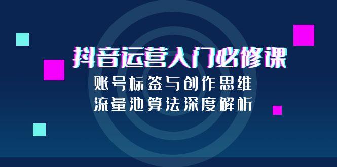（15149期）抖音运营入门必修课，账号标签与创作思维，流量池算法深度解析-低成本创业项目大全｜短视频带货+AI副业变现｜知行创业网