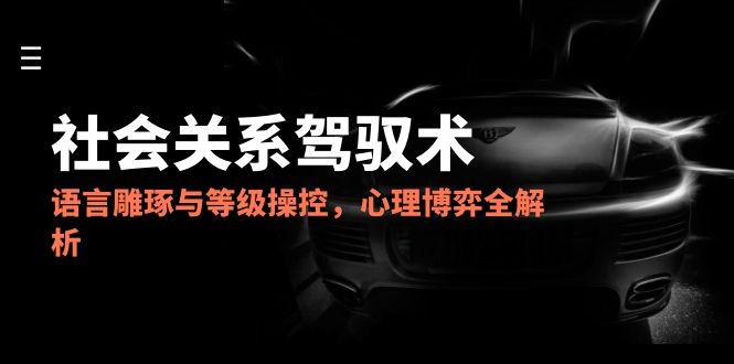 （14958期）2025社会关系驾驭术，语言雕琢与等级操控，心理博弈全解析-低成本创业项目大全｜短视频带货+AI副业变现｜知行创业网