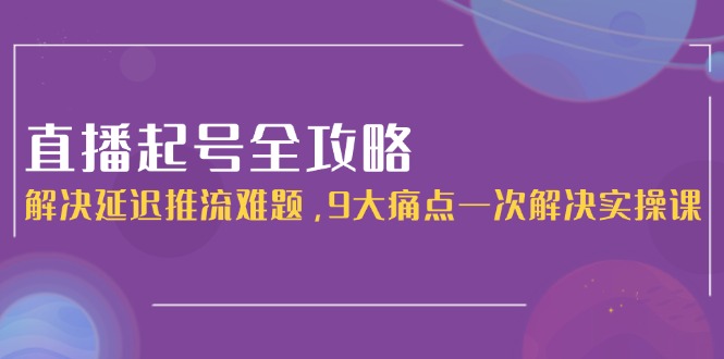 （15043期）直播起号全攻略：解决延迟推流难题，9大痛点一次解决实操课-低成本创业项目大全｜短视频带货+AI副业变现｜知行创业网