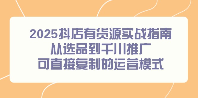 （14983期）2025抖店有货源实战指南，从选品到千川推广，可直接复制的运营模式-低成本创业项目大全｜短视频带货+AI副业变现｜知行创业网