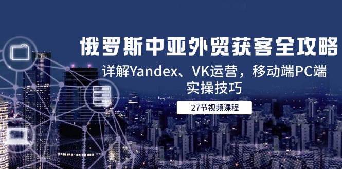 （14959期）俄罗斯中亚外贸获客全攻略，详解Yandex、VK运营，移动端PC端实操技巧-低成本创业项目大全｜短视频带货+AI副业变现｜知行创业网