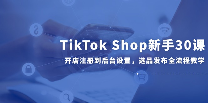 （14960期）TikTok Shop新手30课，开店注册到后台设置，选品发布全流程教学-低成本创业项目大全｜短视频带货+AI副业变现｜知行创业网