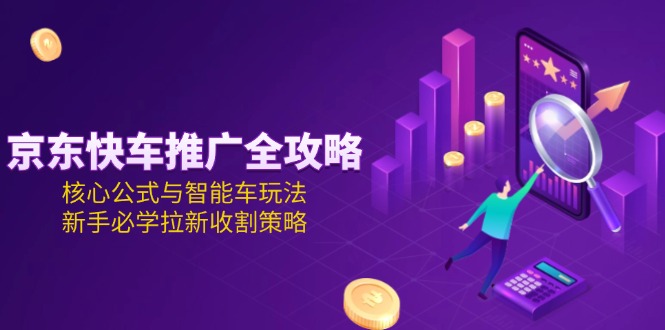 （15099期）京东快车推广全攻略，核心公式与智能车玩法，新手必学拉新收割策略-低成本创业项目大全｜短视频带货+AI副业变现｜知行创业网