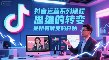 抖音运营系列课程，思维的转变，是所有转变的开始-低成本创业项目大全｜短视频带货+AI副业变现｜知行创业网