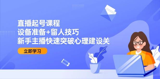 直播起号课程：设备准备+留人技巧，新手主播快速突破心理建设关-低成本创业项目大全｜短视频带货+AI副业变现｜知行创业网