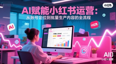 AI 赋能小红书运营：从账号定位到批量生产内容的全流程-低成本创业项目大全｜短视频带货+AI副业变现｜知行创业网
