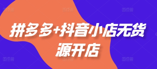 拼多多+抖音小店无货源开店，包括：选品、运营、基础、付费推广、爆款案例等(更新25年6月)-低成本创业项目大全｜短视频带货+AI副业变现｜知行创业网