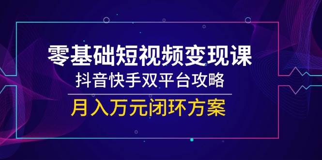 零基础短视频变现课，抖音快手双平台攻略，月入万元闭环方案-低成本创业项目大全｜短视频带货+AI副业变现｜知行创业网