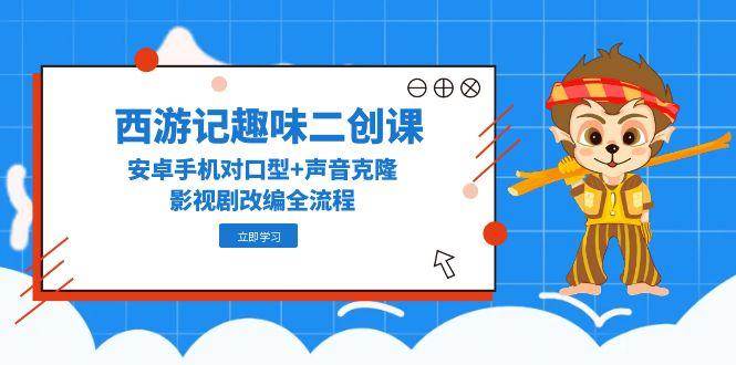 西游记趣味二创课，安卓手机对口型+声音克隆，影视剧改编全流程-低成本创业项目大全｜短视频带货+AI副业变现｜知行创业网