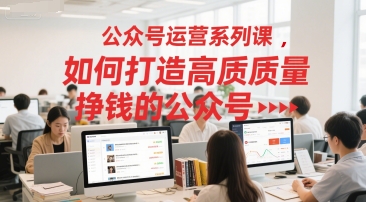 公众号运营系列课，如何打造高质量挣钱的公众号-低成本创业项目大全｜短视频带货+AI副业变现｜知行创业网