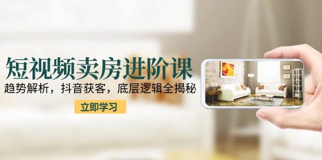 短视频卖房进阶课：趋势解析，抖音获客，底层逻辑全揭秘-低成本创业项目大全｜短视频带货+AI副业变现｜知行创业网