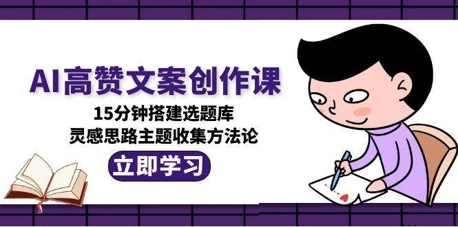 AI高赞文案创作课，15分钟搭建选题库，灵感思路主题收集方法论-低成本创业项目大全｜短视频带货+AI副业变现｜知行创业网
