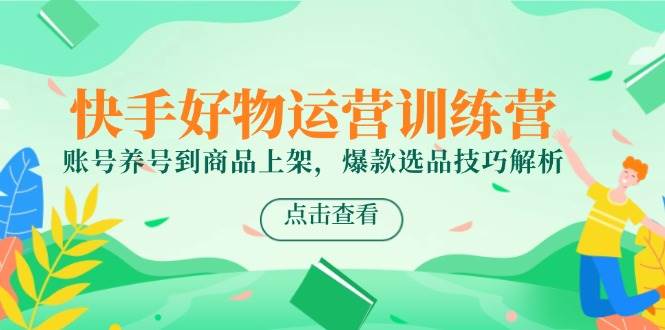 快手好物运营训练营，账号养号到商品上架，爆款选品技巧解析-低成本创业项目大全｜短视频带货+AI副业变现｜知行创业网