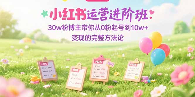 （15318期）小红书运营进阶班：30w粉博主带你从0粉起号到10w+变现的完整方法论-低成本创业项目大全｜短视频带货+AI副业变现｜知行创业网