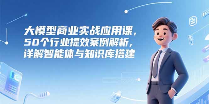 （15274期）大模型商业实战应用课，50个行业提效案例解析，详解智能体与知识库搭建-低成本创业项目大全｜短视频带货+AI副业变现｜知行创业网