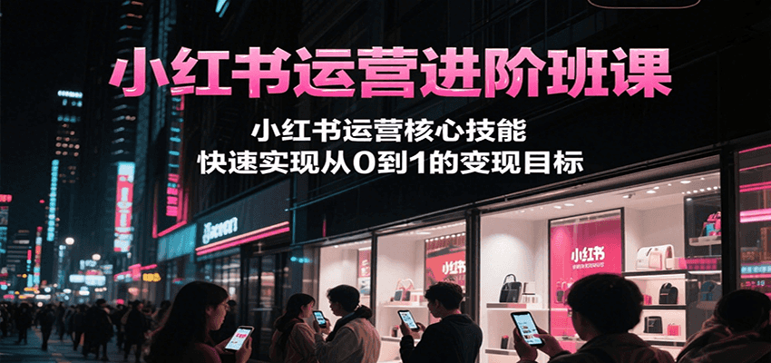 小红书运营进阶班课，小红书运营核心技能，快速实现从0到1的变现目标-低成本创业项目大全｜短视频带货+AI副业变现｜知行创业网