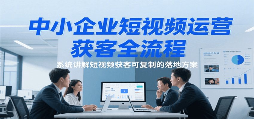 中小企业短视频运营获客全流程，系统讲解短视频获客可复制的落地方案-低成本创业项目大全｜短视频带货+AI副业变现｜知行创业网