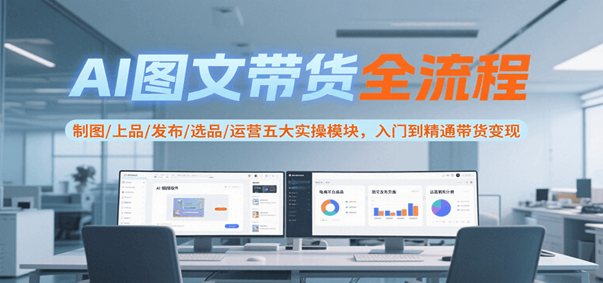 AI图文带货全流程，制图/上品/发布/选品/运营五大实操模块，入门到精通带货变现-低成本创业项目大全｜短视频带货+AI副业变现｜知行创业网
