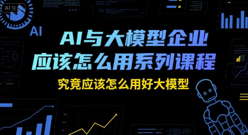 AI与大模型企业应该怎么用系列课程，究竟应该怎么用好大模型-低成本创业项目大全｜短视频带货+AI副业变现｜知行创业网