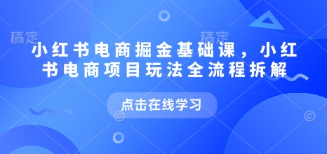 小红书电商掘金课，小红书电商项目玩法全流程拆解（更新7月）-低成本创业项目大全｜短视频带货+AI副业变现｜知行创业网