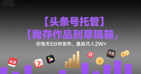 【头条号托管 】我存作品到草稿箱，你每天5分钟发布，最高月入2W+【揭秘】-低成本创业项目大全｜短视频带货+AI副业变现｜知行创业网