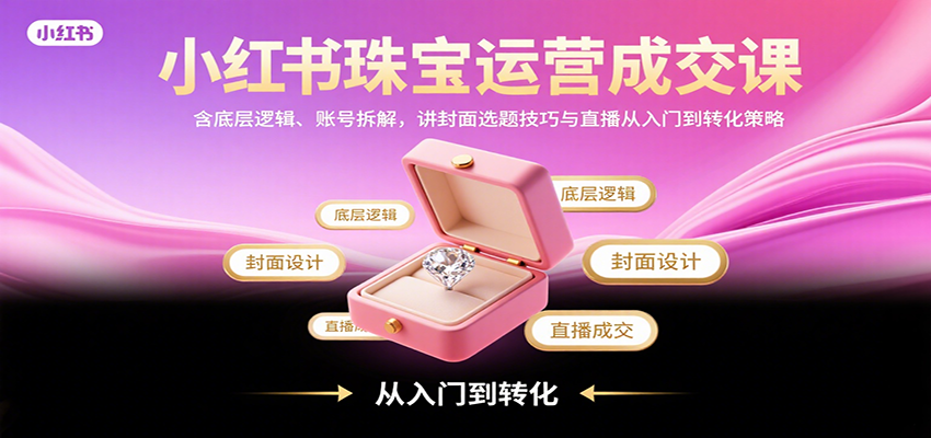 小红书珠宝运营成交课：含底层逻辑、账号拆解，讲封面选题技巧与直播从入门到转化策略-低成本创业项目大全｜短视频带货+AI副业变现｜知行创业网