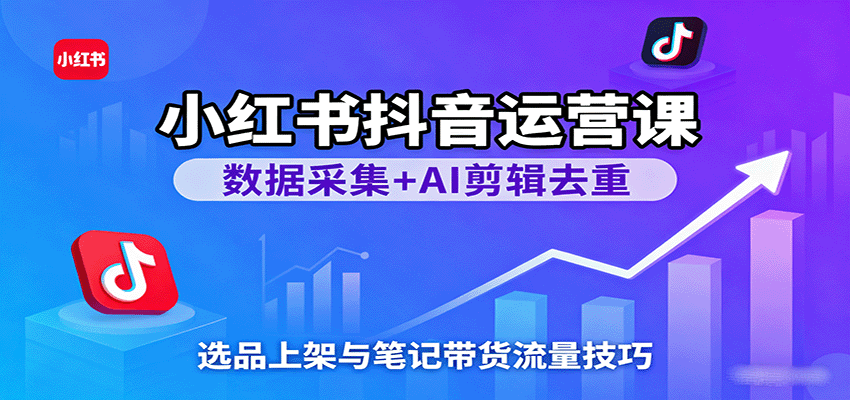 小红书抖音运营课：数据采集+AI剪辑去重，选品上架与笔记带货流量技巧-低成本创业项目大全｜短视频带货+AI副业变现｜知行创业网