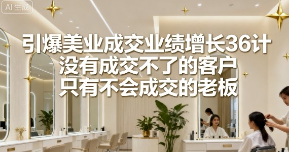 引爆美业成交业绩增长36计，没有成交不了的客户，只有不会成交的老板-低成本创业项目大全｜短视频带货+AI副业变现｜知行创业网