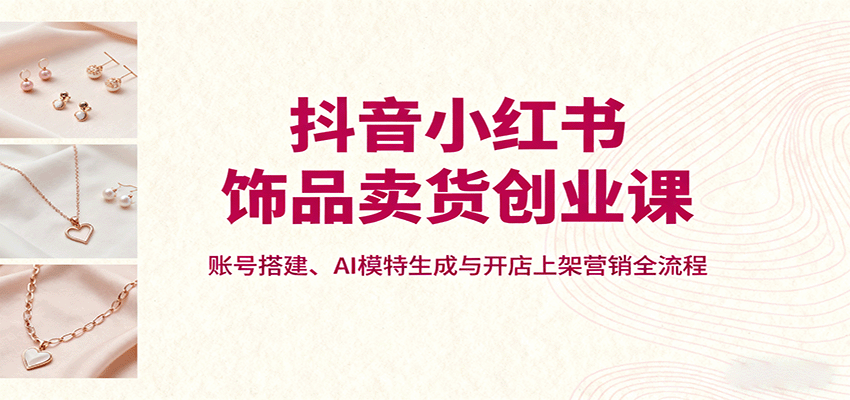 抖音小红书饰品卖货创业课，账号搭建、AI模特生成与开店上架营销全流程-低成本创业项目大全｜短视频带货+AI副业变现｜知行创业网