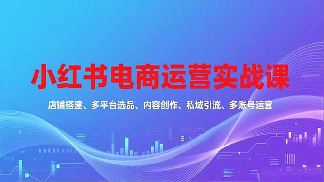 （16695期）小红书电商运营实战课，店铺搭建、多平台选品、内容创作、私域引流、多账号运营等玩法-低成本创业项目大全｜短视频带货+AI副业变现｜知行创业网