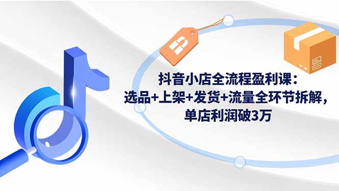 （16593期）抖音小店全流程盈利课：选品+上架+发货+流量全环节拆解，单店利润破3万-低成本创业项目大全｜短视频带货+AI副业变现｜知行创业网