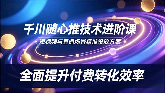 (16688期)千川随心推技术进阶课,短视频与直播场景精准投放方案,全面提升付费转化效率-低成本创业项目大全|短视频带货+AI副业变现|知行创业网