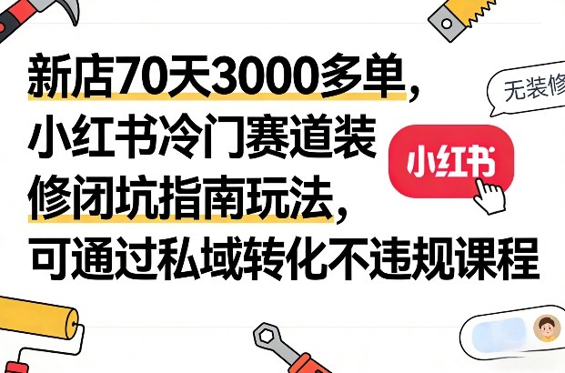 新店70天3000多单，小红书冷门赛道装修闭坑指南玩法，可通过私域转化不违规课程-低成本创业项目大全｜短视频带货+AI副业变现｜知行创业网