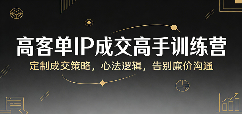 高客单IP成交高手训练营：定制成交策略，心法逻辑，告别廉价沟通-低成本创业项目大全｜短视频带货+AI副业变现｜知行创业网