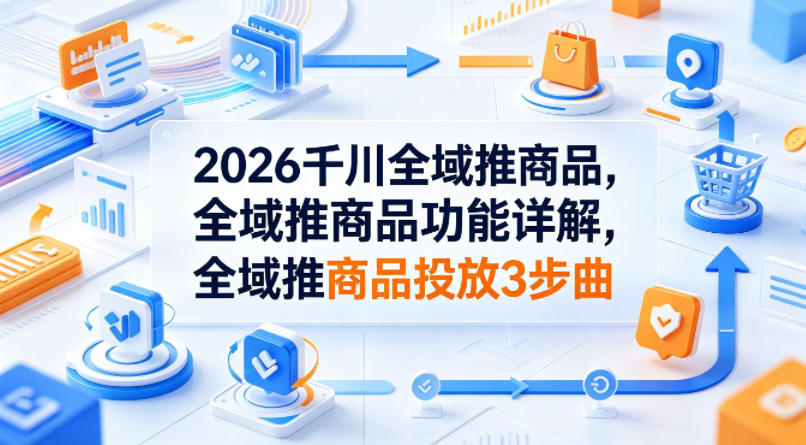 2026千川全域推商品，全域推商品功能详解，全域推商品投放3步曲-低成本创业项目大全｜短视频带货+AI副业变现｜知行创业网