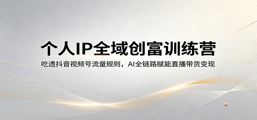 个人IP全域创富训练营：吃透抖音视频号流量规则，AI全链路赋能直播带货变现-低成本创业项目大全｜短视频带货+AI副业变现｜知行创业网