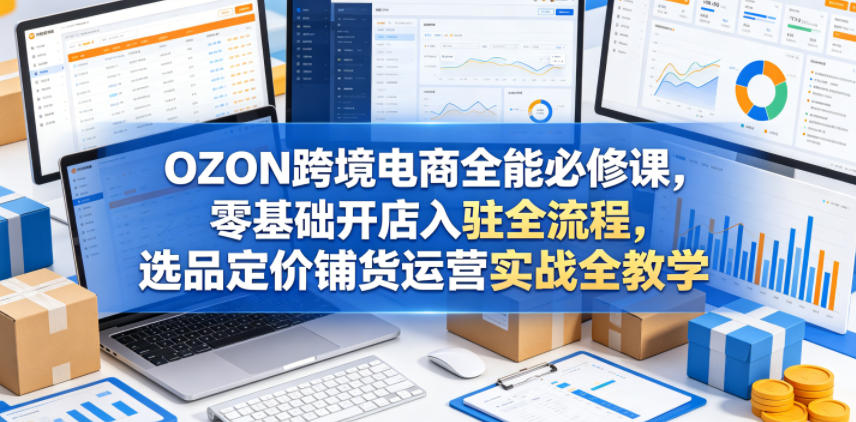 OZON跨境电商全能必修课，零基础开店入驻全流程，选品定价铺货运营实战全教学-低成本创业项目大全｜短视频带货+AI副业变现｜知行创业网