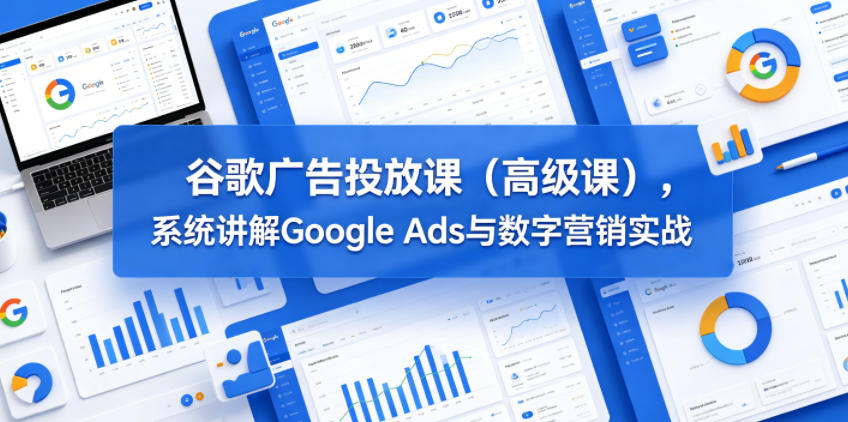 谷歌广告投放课（高级课），系统讲解Google Ads与数字营销实战-低成本创业项目大全｜短视频带货+AI副业变现｜知行创业网