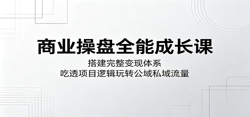 商业操盘全能成长课：搭建完整变现体系，吃透项目逻辑玩转公域私域流量-低成本创业项目大全｜短视频带货+AI副业变现｜知行创业网