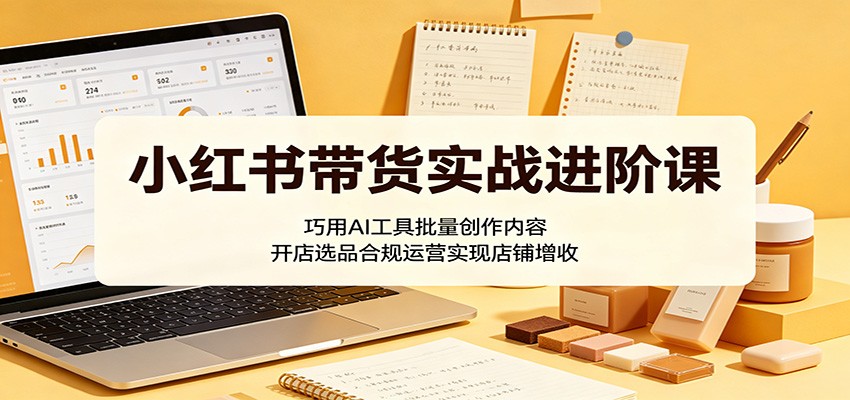 小红书带货实战进阶课：巧用AI工具批量创作内容，开店选品合规运营实现店铺增收-低成本创业项目大全｜短视频带货+AI副业变现｜知行创业网