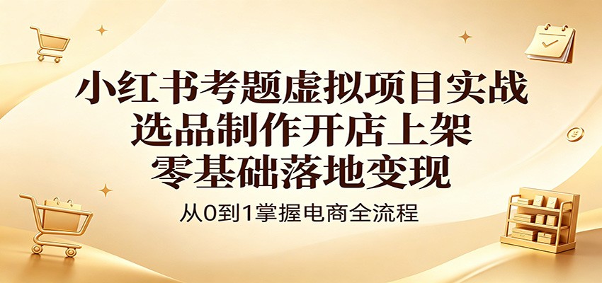 小红书考题虚拟项目实战：选品制作开店上架，零基础落地变现-低成本创业项目大全｜短视频带货+AI副业变现｜知行创业网