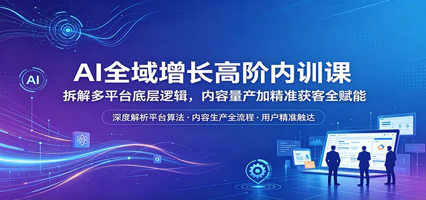 AI全域增长高阶内训课：拆解多平台底层逻辑，内容量产加精准获客全赋能-低成本创业项目大全｜短视频带货+AI副业变现｜知行创业网