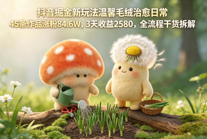 抖音掘金新玩法温馨毛绒治愈日常,45条作品涨粉84.6W,3天收益2580,全流程干货拆解-低成本创业项目大全|短视频带货+AI副业变现|知行创业网