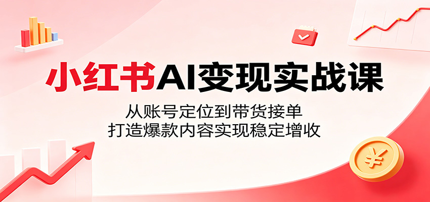 小红书AI变现实战课：从账号定位到带货接单，打造爆款内容实现稳定增收-低成本创业项目大全｜短视频带货+AI副业变现｜知行创业网